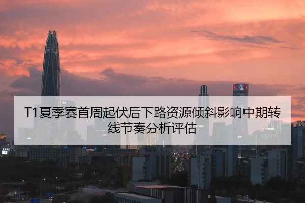T1夏季赛首周起伏后下路资源倾斜影响中期转线节奏分析评估